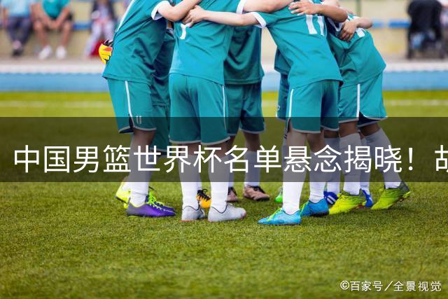 中国男篮世界杯名单悬念揭晓！胡明轩回归助力，关键战卡塔尔一触即发