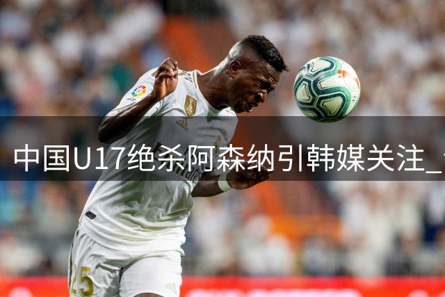中国U17绝杀阿森纳引韩媒关注 青训崛起改变亚洲足坛格局