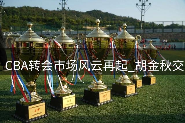 CBA转会市场风云再起 胡金秋交易牵动三队命运