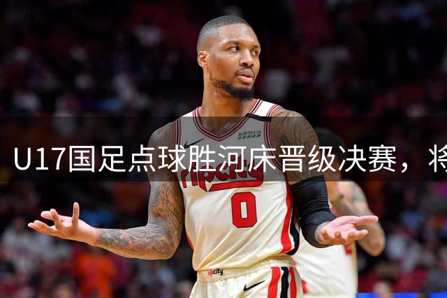 U17国足点球胜河床晋级决赛，将与阿森纳再度上演巅峰对决